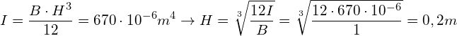 \[ I=\frac{B\cdot H^{3}}{12}=670\cdot10^{-6}m^{4}\rightarrow H=\sqrt[3]{\frac{12I}{B}}=\sqrt[3]{\frac{12\cdot670\cdot10^{-6}}{1}}=0,2m \]